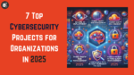 7 Top Cybersecurity Projects for Organizations in 2025