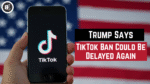 Trump Says, TikTok Ban Could Be Delayed Again
