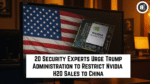 20 Security Experts Urge Trump Administration to Restrict Nvidia H20 Sales to China