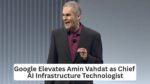 Google Selects Amin Vahdat as Chief AI Infrastructure Technologist